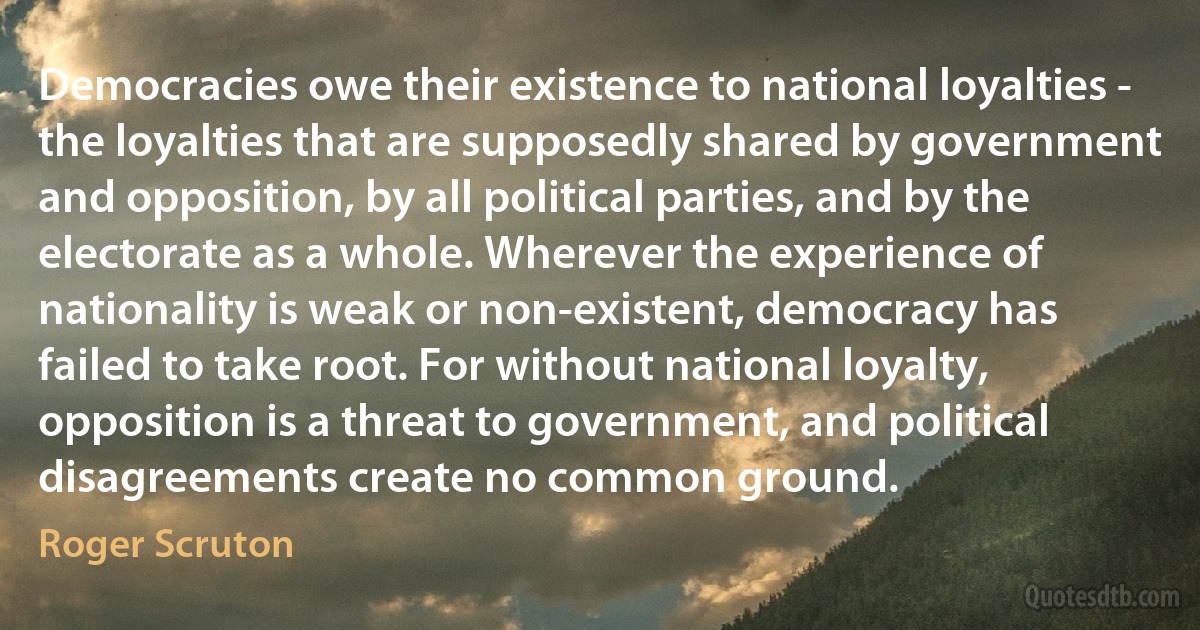 Democracies owe their existence to national loyalties - the loyalties that are supposedly shared by government and opposition, by all political parties, and by the electorate as a whole. Wherever the experience of nationality is weak or non-existent, democracy has failed to take root. For without national loyalty, opposition is a threat to government, and political disagreements create no common ground. (Roger Scruton)