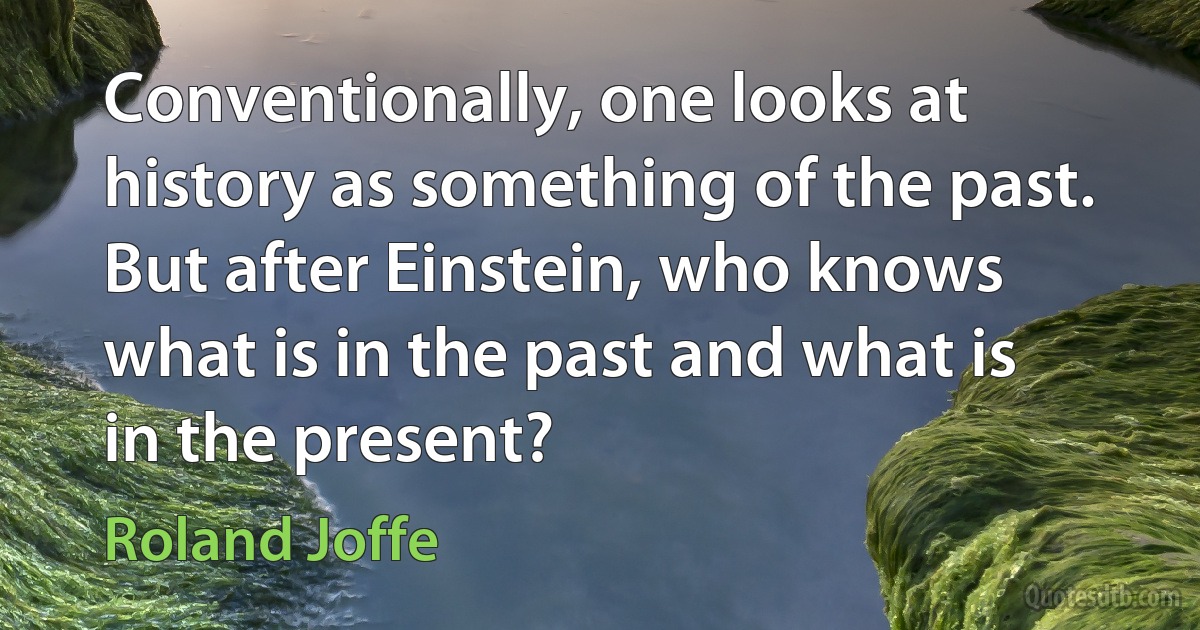 Conventionally, one looks at history as something of the past. But after Einstein, who knows what is in the past and what is in the present? (Roland Joffe)