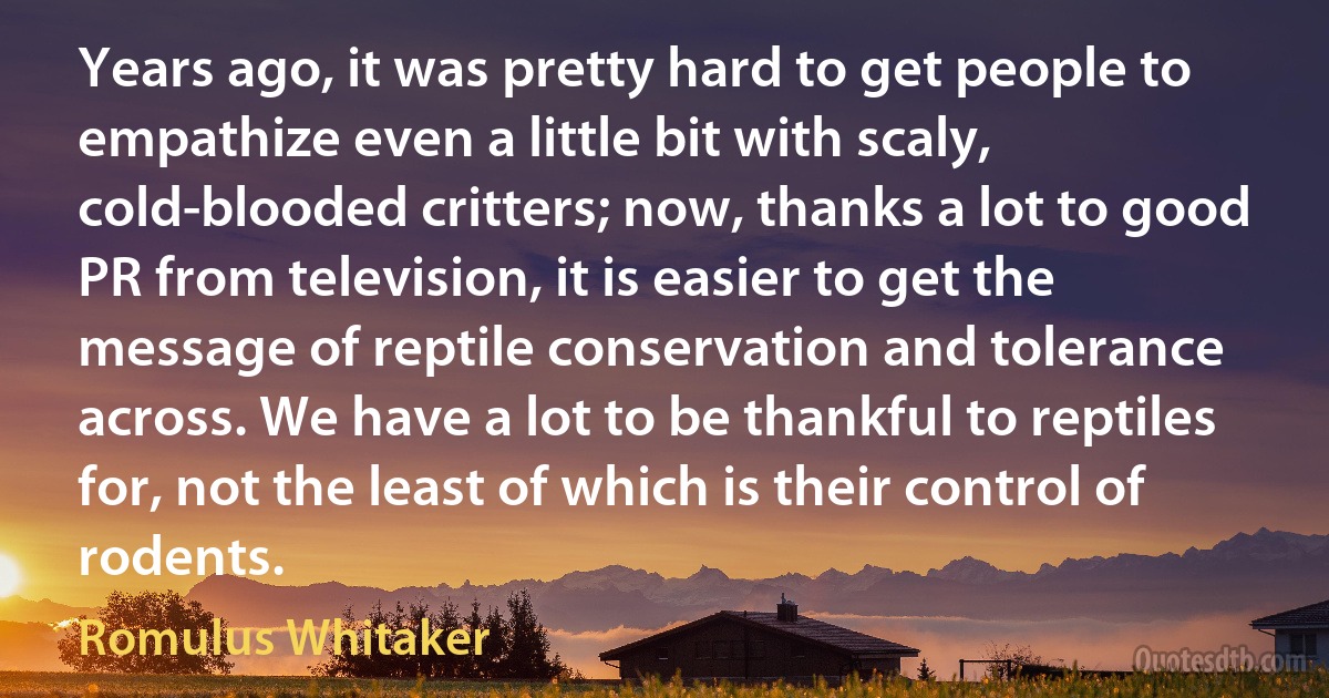 Years ago, it was pretty hard to get people to empathize even a little bit with scaly, cold-blooded critters; now, thanks a lot to good PR from television, it is easier to get the message of reptile conservation and tolerance across. We have a lot to be thankful to reptiles for, not the least of which is their control of rodents. (Romulus Whitaker)