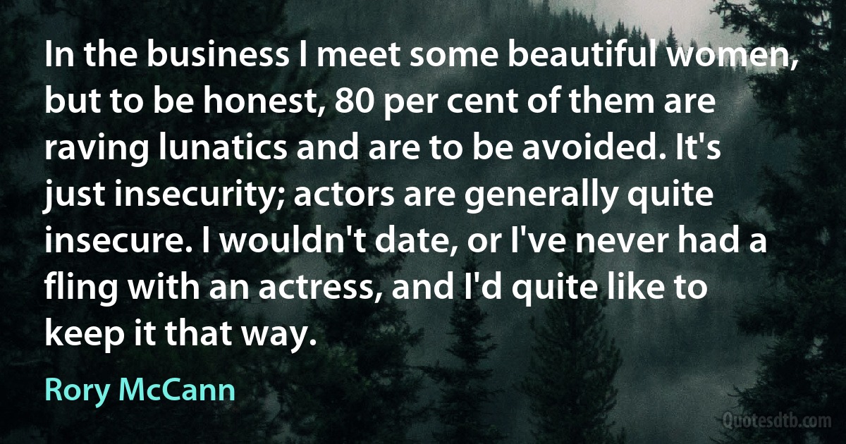 In the business I meet some beautiful women, but to be honest, 80 per cent of them are raving lunatics and are to be avoided. It's just insecurity; actors are generally quite insecure. I wouldn't date, or I've never had a fling with an actress, and I'd quite like to keep it that way. (Rory McCann)