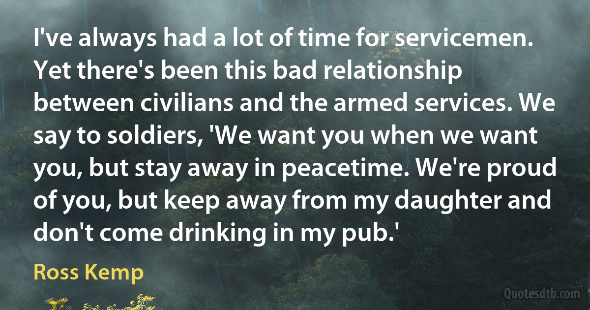 I've always had a lot of time for servicemen. Yet there's been this bad relationship between civilians and the armed services. We say to soldiers, 'We want you when we want you, but stay away in peacetime. We're proud of you, but keep away from my daughter and don't come drinking in my pub.' (Ross Kemp)