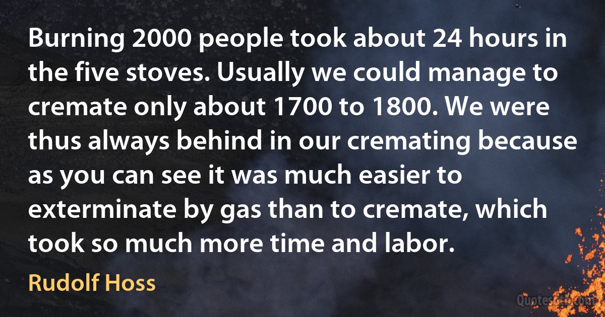 Burning 2000 people took about 24 hours in the five stoves. Usually we could manage to cremate only about 1700 to 1800. We were thus always behind in our cremating because as you can see it was much easier to exterminate by gas than to cremate, which took so much more time and labor. (Rudolf Hoss)