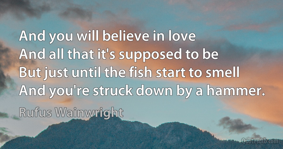 And you will believe in love
And all that it's supposed to be
But just until the fish start to smell
And you're struck down by a hammer. (Rufus Wainwright)