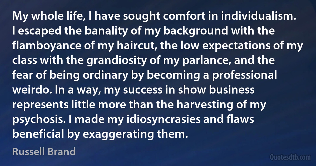 My whole life, I have sought comfort in individualism. I escaped the banality of my background with the flamboyance of my haircut, the low expectations of my class with the grandiosity of my parlance, and the fear of being ordinary by becoming a professional weirdo. In a way, my success in show business represents little more than the harvesting of my psychosis. I made my idiosyncrasies and flaws beneficial by exaggerating them. (Russell Brand)