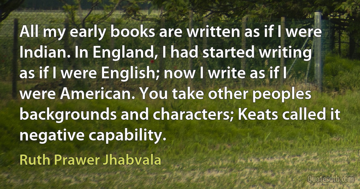 All my early books are written as if I were Indian. In England, I had started writing as if I were English; now I write as if I were American. You take other peoples backgrounds and characters; Keats called it negative capability. (Ruth Prawer Jhabvala)