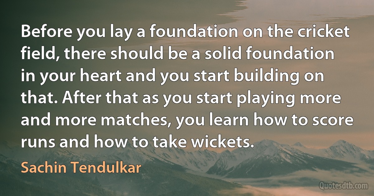 Before you lay a foundation on the cricket field, there should be a solid foundation in your heart and you start building on that. After that as you start playing more and more matches, you learn how to score runs and how to take wickets. (Sachin Tendulkar)