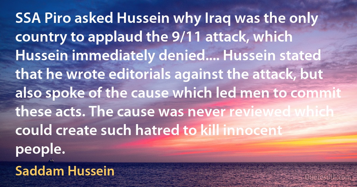 SSA Piro asked Hussein why Iraq was the only country to applaud the 9/11 attack, which Hussein immediately denied.... Hussein stated that he wrote editorials against the attack, but also spoke of the cause which led men to commit these acts. The cause was never reviewed which could create such hatred to kill innocent people. (Saddam Hussein)