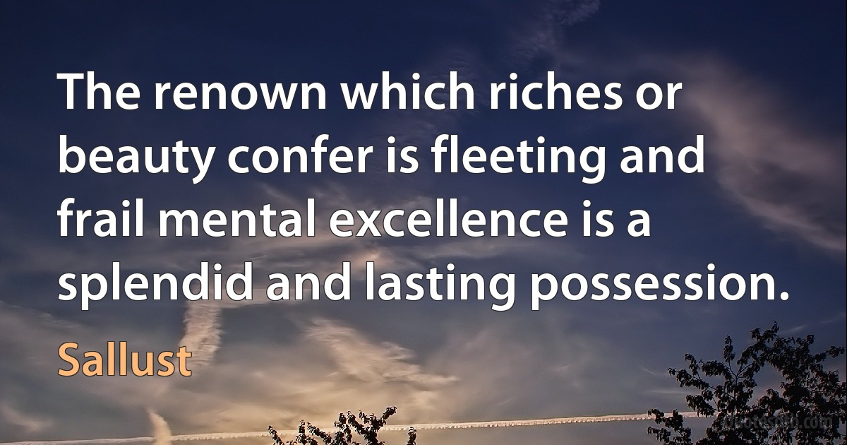 The renown which riches or beauty confer is fleeting and frail mental excellence is a splendid and lasting possession. (Sallust)