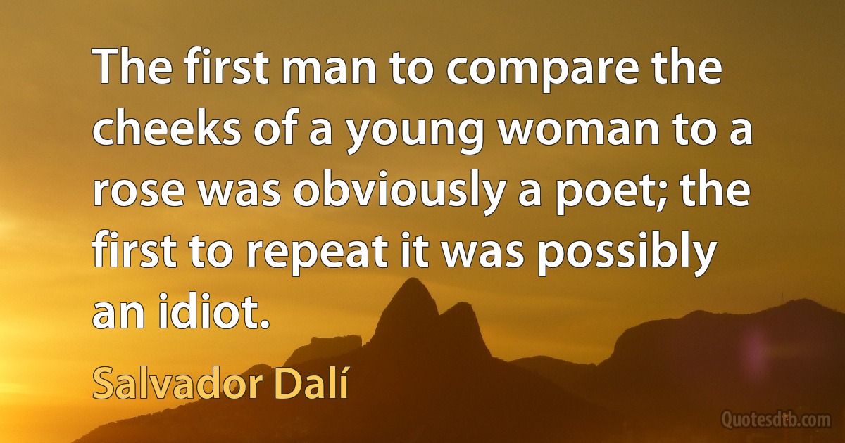 The first man to compare the cheeks of a young woman to a rose was obviously a poet; the first to repeat it was possibly an idiot. (Salvador Dalí)