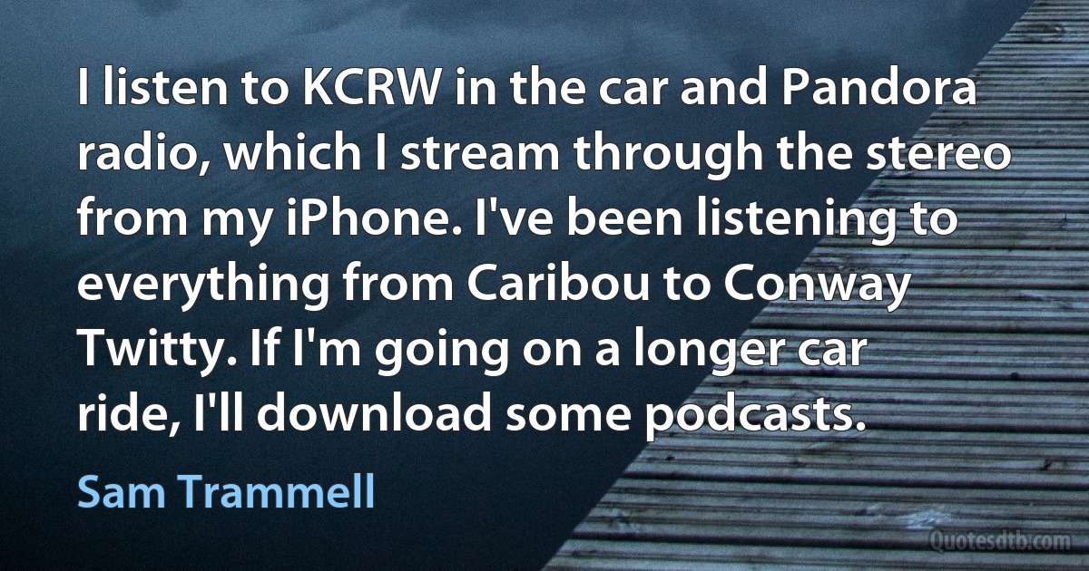 I listen to KCRW in the car and Pandora radio, which I stream through the stereo from my iPhone. I've been listening to everything from Caribou to Conway Twitty. If I'm going on a longer car ride, I'll download some podcasts. (Sam Trammell)