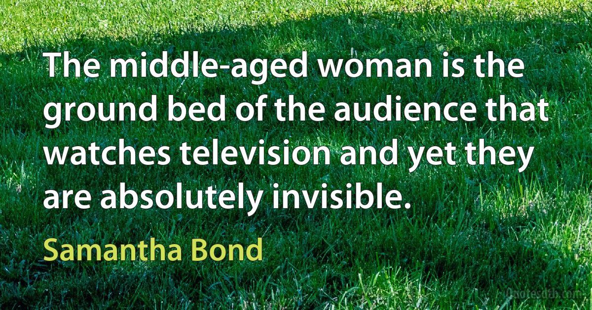 The middle-aged woman is the ground bed of the audience that watches television and yet they are absolutely invisible. (Samantha Bond)