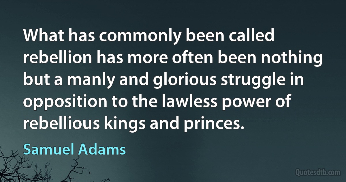 What has commonly been called rebellion has more often been nothing but a manly and glorious struggle in opposition to the lawless power of rebellious kings and princes. (Samuel Adams)