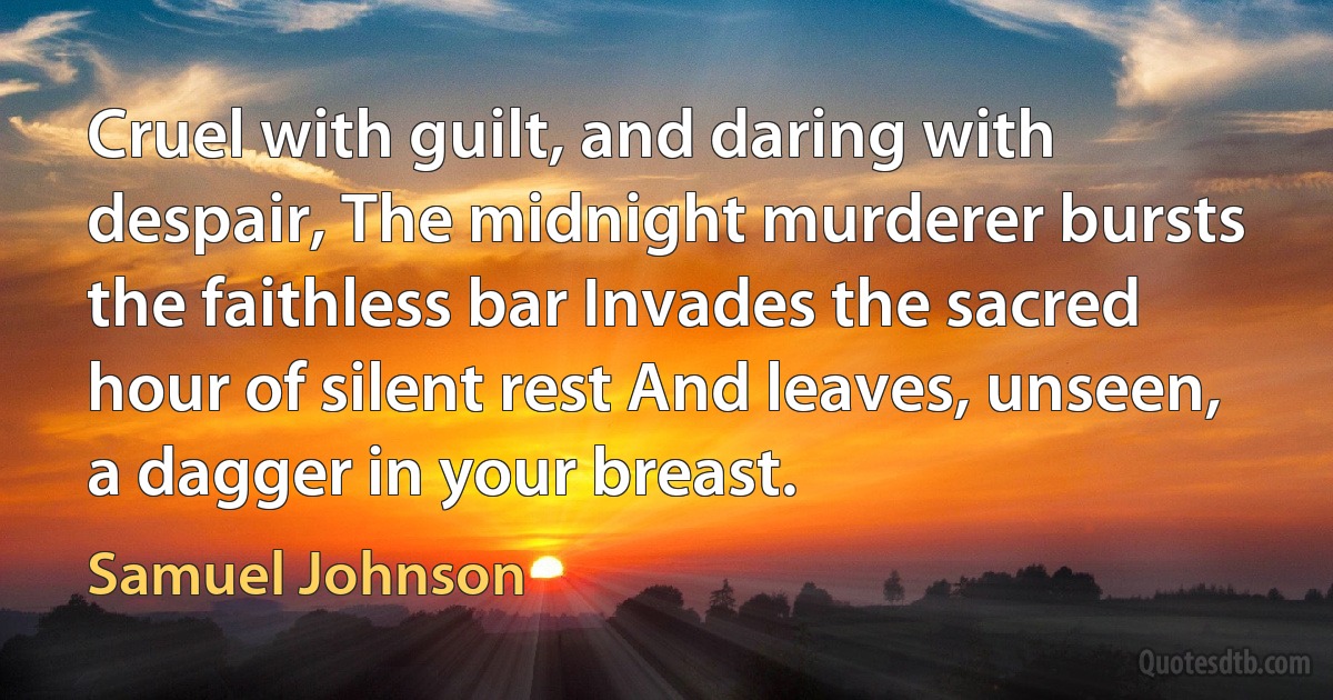 Cruel with guilt, and daring with despair, The midnight murderer bursts the faithless bar Invades the sacred hour of silent rest And leaves, unseen, a dagger in your breast. (Samuel Johnson)