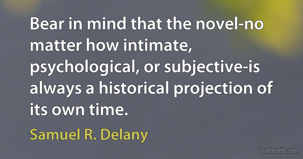 Bear in mind that the novel-no matter how intimate, psychological, or subjective-is always a historical projection of its own time. (Samuel R. Delany)