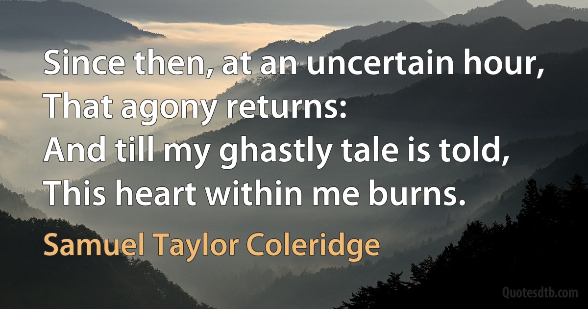 Since then, at an uncertain hour,
That agony returns:
And till my ghastly tale is told,
This heart within me burns. (Samuel Taylor Coleridge)