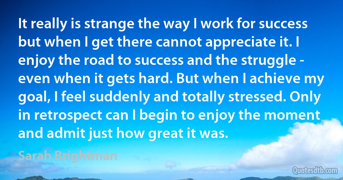 It really is strange the way I work for success but when I get there cannot appreciate it. I enjoy the road to success and the struggle - even when it gets hard. But when I achieve my goal, I feel suddenly and totally stressed. Only in retrospect can I begin to enjoy the moment and admit just how great it was. (Sarah Brightman)