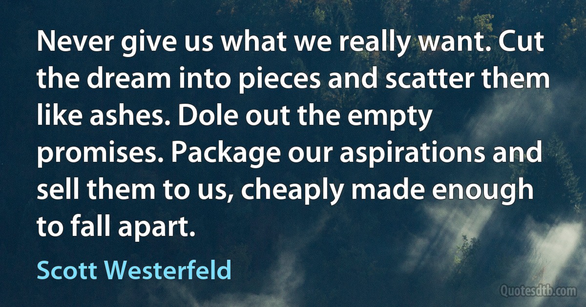 Never give us what we really want. Cut the dream into pieces and scatter them like ashes. Dole out the empty promises. Package our aspirations and sell them to us, cheaply made enough to fall apart. (Scott Westerfeld)