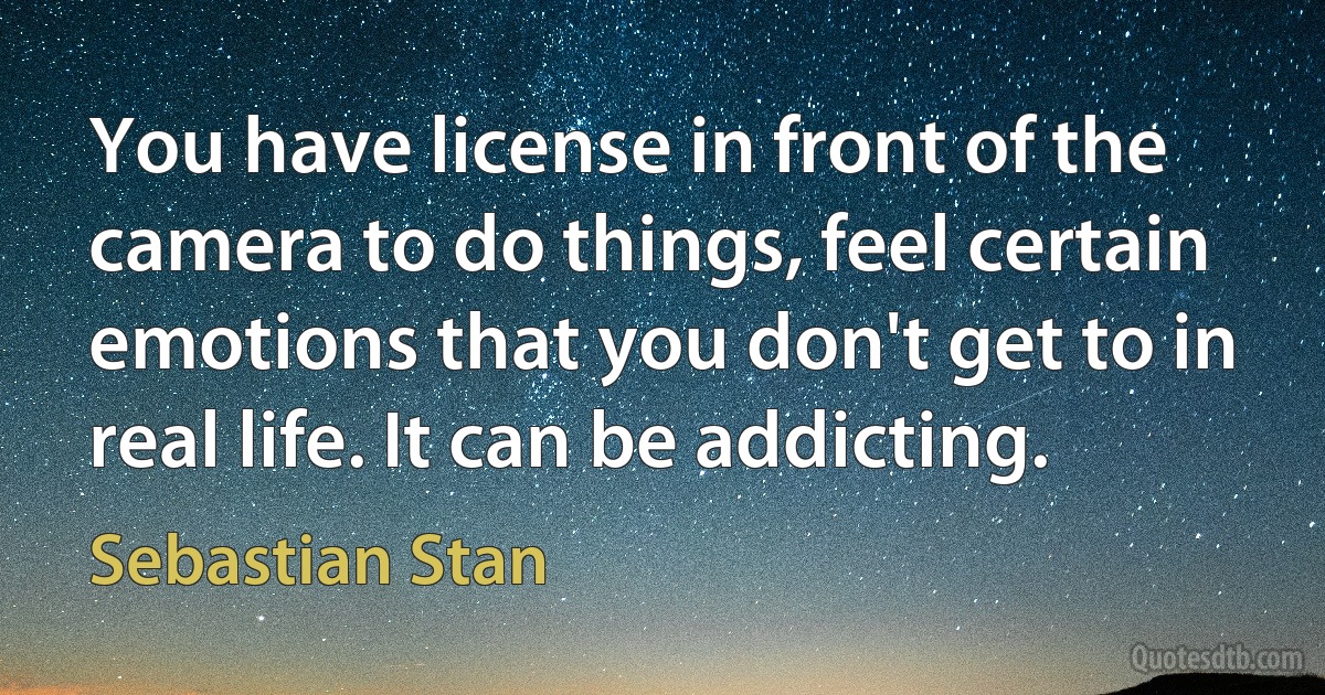 You have license in front of the camera to do things, feel certain emotions that you don't get to in real life. It can be addicting. (Sebastian Stan)