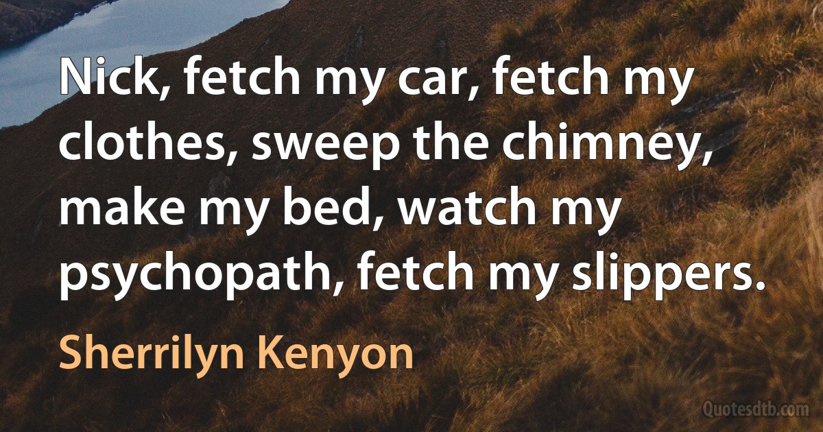 Nick, fetch my car, fetch my clothes, sweep the chimney, make my bed, watch my psychopath, fetch my slippers. (Sherrilyn Kenyon)