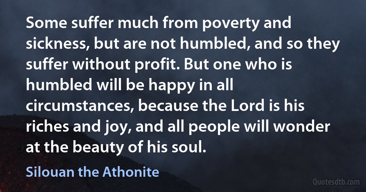 Some suffer much from poverty and sickness, but are not humbled, and so they suffer without profit. But one who is humbled will be happy in all circumstances, because the Lord is his riches and joy, and all people will wonder at the beauty of his soul. (Silouan the Athonite)