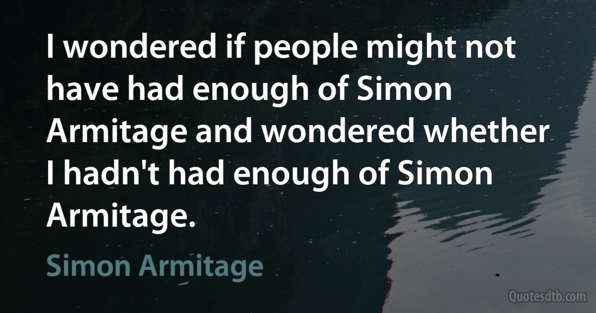 I wondered if people might not have had enough of Simon Armitage and wondered whether I hadn't had enough of Simon Armitage. (Simon Armitage)