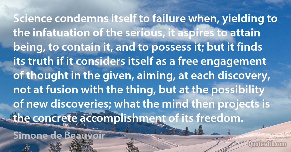 Science condemns itself to failure when, yielding to the infatuation of the serious, it aspires to attain being, to contain it, and to possess it; but it finds its truth if it considers itself as a free engagement of thought in the given, aiming, at each discovery, not at fusion with the thing, but at the possibility of new discoveries; what the mind then projects is the concrete accomplishment of its freedom. (Simone de Beauvoir)