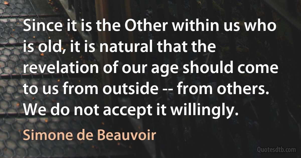 Since it is the Other within us who is old, it is natural that the revelation of our age should come to us from outside -- from others. We do not accept it willingly. (Simone de Beauvoir)