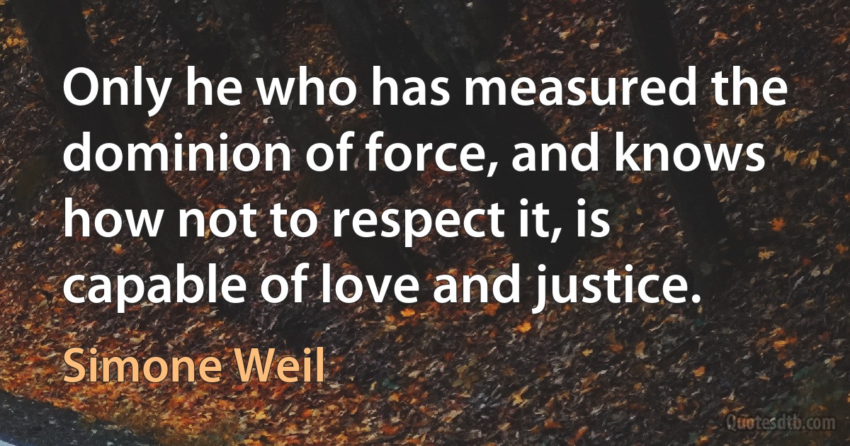 Only he who has measured the dominion of force, and knows how not to respect it, is capable of love and justice. (Simone Weil)