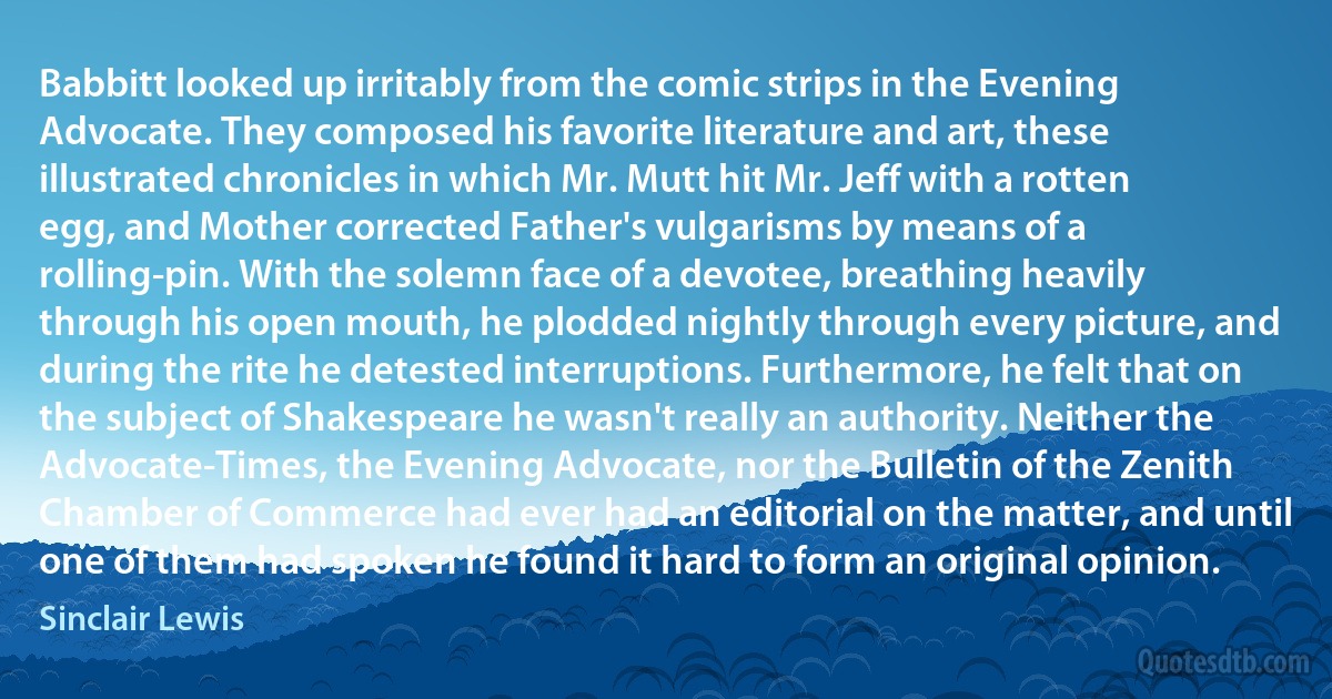 Babbitt looked up irritably from the comic strips in the Evening Advocate. They composed his favorite literature and art, these illustrated chronicles in which Mr. Mutt hit Mr. Jeff with a rotten egg, and Mother corrected Father's vulgarisms by means of a rolling-pin. With the solemn face of a devotee, breathing heavily through his open mouth, he plodded nightly through every picture, and during the rite he detested interruptions. Furthermore, he felt that on the subject of Shakespeare he wasn't really an authority. Neither the Advocate-Times, the Evening Advocate, nor the Bulletin of the Zenith Chamber of Commerce had ever had an editorial on the matter, and until one of them had spoken he found it hard to form an original opinion. (Sinclair Lewis)