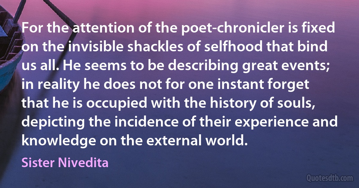 For the attention of the poet-chronicler is fixed on the invisible shackles of selfhood that bind us all. He seems to be describing great events; in reality he does not for one instant forget that he is occupied with the history of souls, depicting the incidence of their experience and knowledge on the external world. (Sister Nivedita)