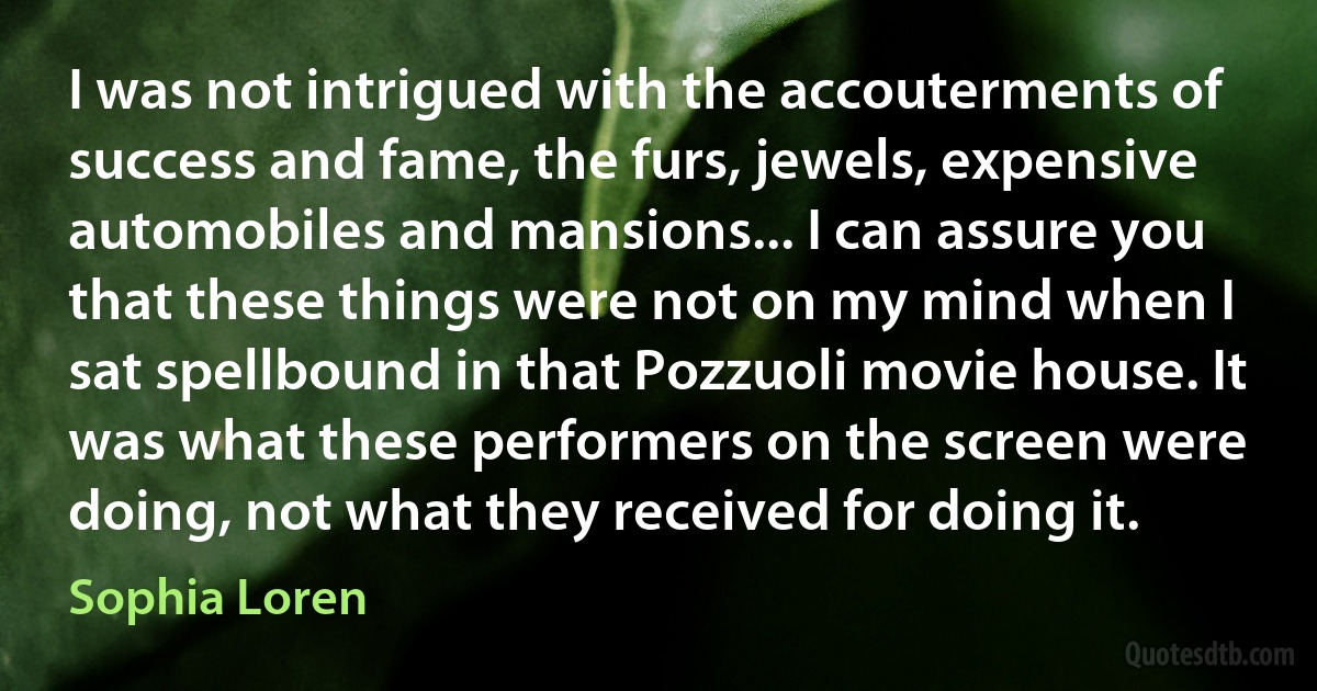 I was not intrigued with the accouterments of success and fame, the furs, jewels, expensive automobiles and mansions... I can assure you that these things were not on my mind when I sat spellbound in that Pozzuoli movie house. It was what these performers on the screen were doing, not what they received for doing it. (Sophia Loren)