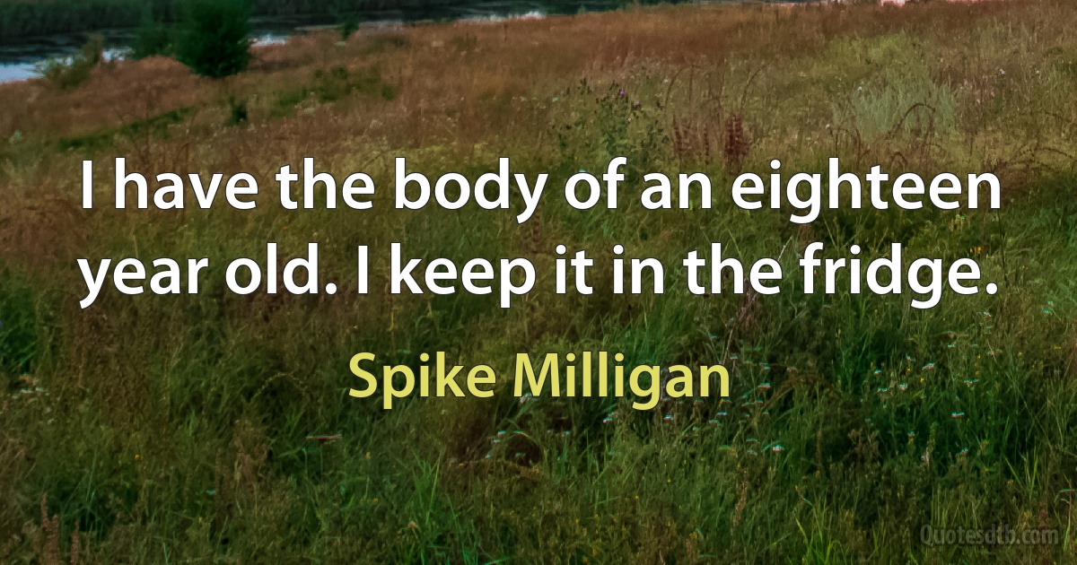 I have the body of an eighteen year old. I keep it in the fridge. (Spike Milligan)