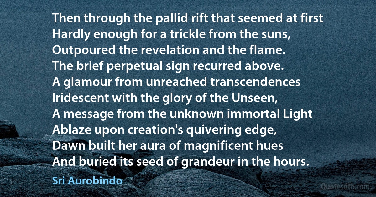 Then through the pallid rift that seemed at first
Hardly enough for a trickle from the suns,
Outpoured the revelation and the flame.
The brief perpetual sign recurred above.
A glamour from unreached transcendences
Iridescent with the glory of the Unseen,
A message from the unknown immortal Light
Ablaze upon creation's quivering edge,
Dawn built her aura of magnificent hues
And buried its seed of grandeur in the hours. (Sri Aurobindo)