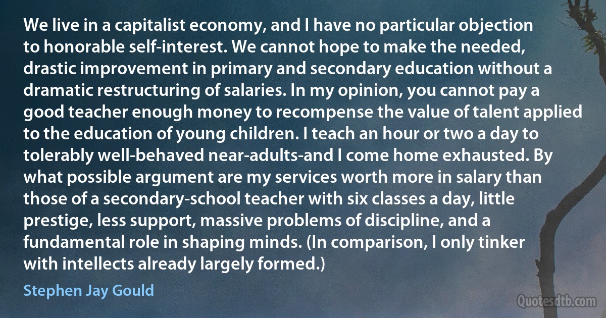 We live in a capitalist economy, and I have no particular objection to honorable self-interest. We cannot hope to make the needed, drastic improvement in primary and secondary education without a dramatic restructuring of salaries. In my opinion, you cannot pay a good teacher enough money to recompense the value of talent applied to the education of young children. I teach an hour or two a day to tolerably well-behaved near-adults-and I come home exhausted. By what possible argument are my services worth more in salary than those of a secondary-school teacher with six classes a day, little prestige, less support, massive problems of discipline, and a fundamental role in shaping minds. (In comparison, I only tinker with intellects already largely formed.) (Stephen Jay Gould)