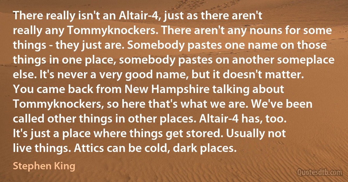 There really isn't an Altair-4, just as there aren't really any Tommyknockers. There aren't any nouns for some things - they just are. Somebody pastes one name on those things in one place, somebody pastes on another someplace else. It's never a very good name, but it doesn't matter. You came back from New Hampshire talking about Tommyknockers, so here that's what we are. We've been called other things in other places. Altair-4 has, too. It's just a place where things get stored. Usually not live things. Attics can be cold, dark places. (Stephen King)