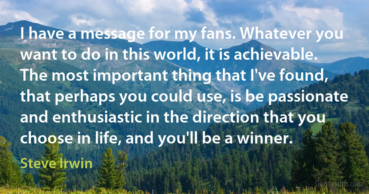 I have a message for my fans. Whatever you want to do in this world, it is achievable. The most important thing that I've found, that perhaps you could use, is be passionate and enthusiastic in the direction that you choose in life, and you'll be a winner. (Steve Irwin)