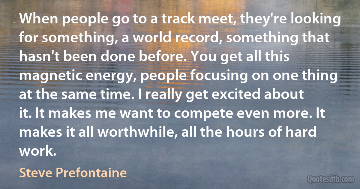 When people go to a track meet, they're looking for something, a world record, something that hasn't been done before. You get all this magnetic energy, people focusing on one thing at the same time. I really get excited about it. It makes me want to compete even more. It makes it all worthwhile, all the hours of hard work. (Steve Prefontaine)