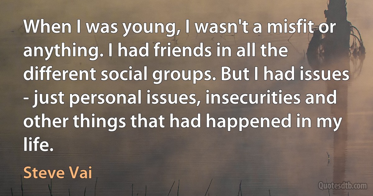 When I was young, I wasn't a misfit or anything. I had friends in all the different social groups. But I had issues - just personal issues, insecurities and other things that had happened in my life. (Steve Vai)