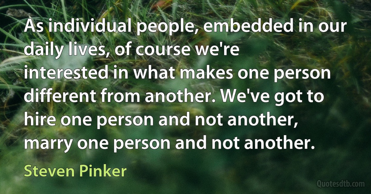 As individual people, embedded in our daily lives, of course we're interested in what makes one person different from another. We've got to hire one person and not another, marry one person and not another. (Steven Pinker)