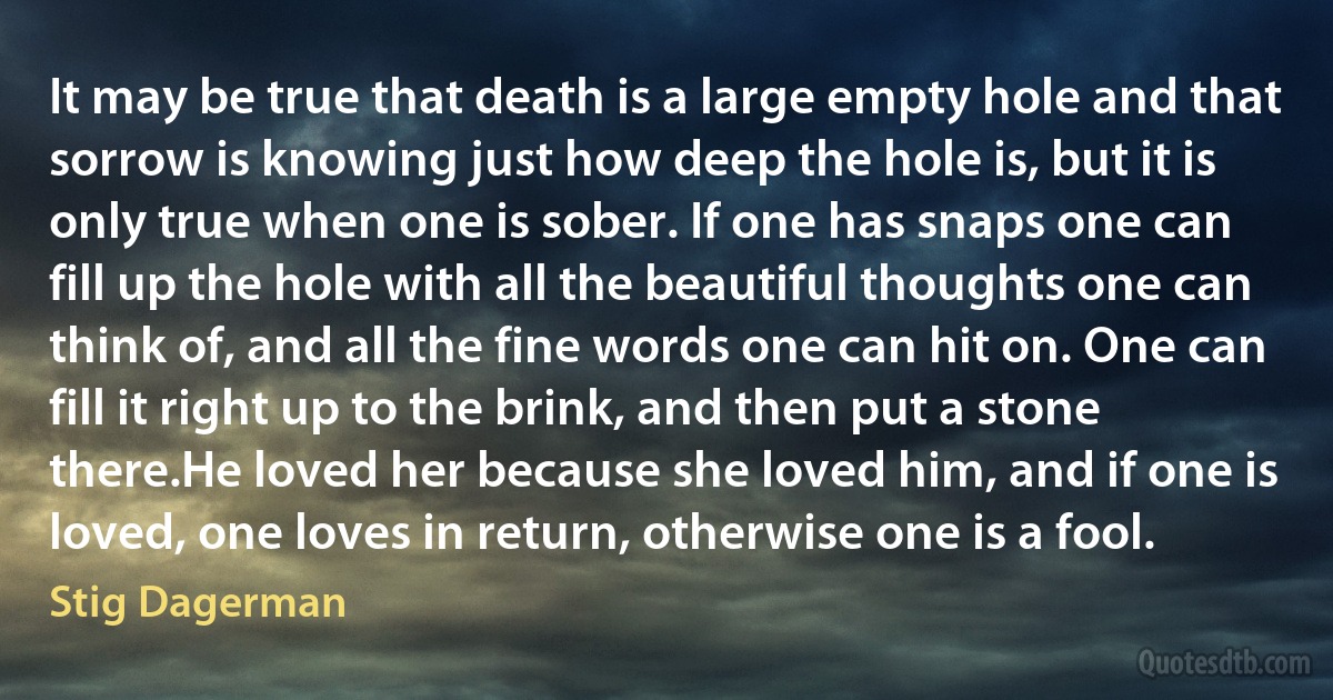 It may be true that death is a large empty hole and that sorrow is knowing just how deep the hole is, but it is only true when one is sober. If one has snaps one can fill up the hole with all the beautiful thoughts one can think of, and all the fine words one can hit on. One can fill it right up to the brink, and then put a stone there.He loved her because she loved him, and if one is loved, one loves in return, otherwise one is a fool. (Stig Dagerman)