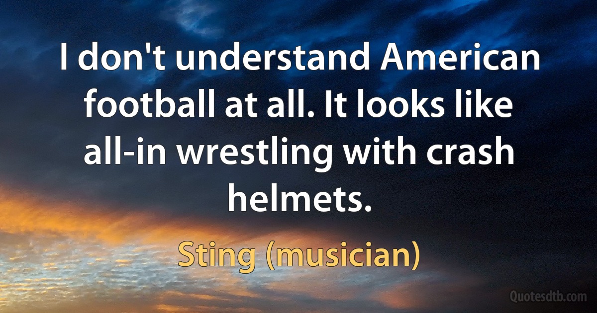 I don't understand American football at all. It looks like all-in wrestling with crash helmets. (Sting (musician))