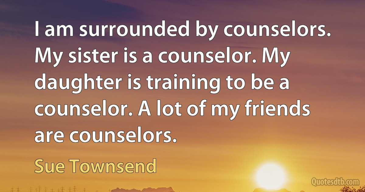 I am surrounded by counselors. My sister is a counselor. My daughter is training to be a counselor. A lot of my friends are counselors. (Sue Townsend)