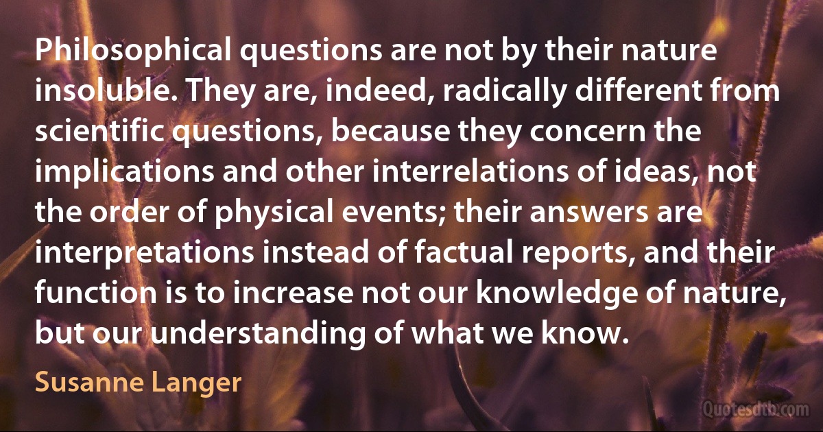 Philosophical questions are not by their nature insoluble. They are, indeed, radically different from scientific questions, because they concern the implications and other interrelations of ideas, not the order of physical events; their answers are interpretations instead of factual reports, and their function is to increase not our knowledge of nature, but our understanding of what we know. (Susanne Langer)