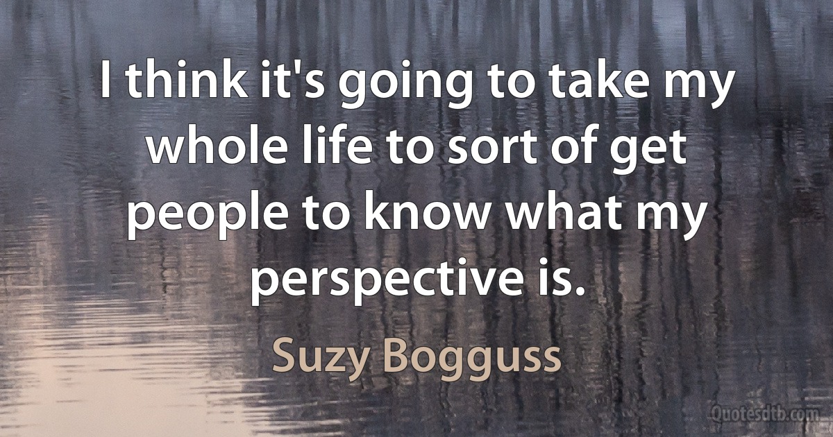 I think it's going to take my whole life to sort of get people to know what my perspective is. (Suzy Bogguss)