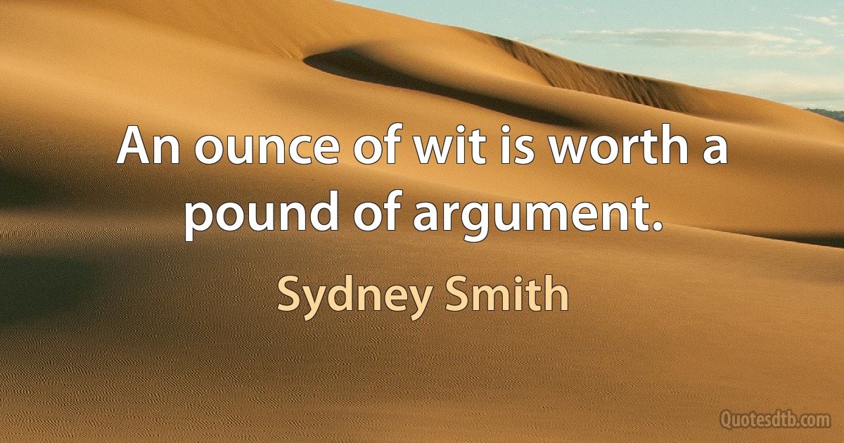 An ounce of wit is worth a pound of argument. (Sydney Smith)