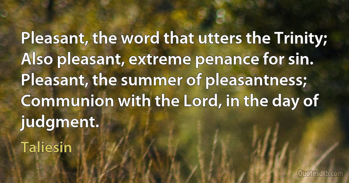 Pleasant, the word that utters the Trinity;
Also pleasant, extreme penance for sin.
Pleasant, the summer of pleasantness;
Communion with the Lord, in the day of judgment. (Taliesin)