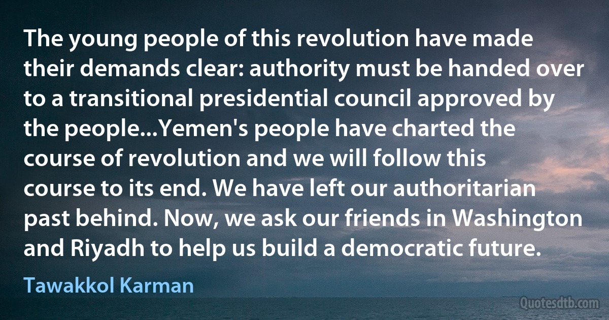 The young people of this revolution have made their demands clear: authority must be handed over to a transitional presidential council approved by the people...Yemen's people have charted the course of revolution and we will follow this course to its end. We have left our authoritarian past behind. Now, we ask our friends in Washington and Riyadh to help us build a democratic future. (Tawakkol Karman)