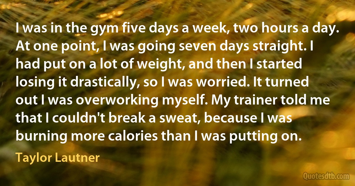 I was in the gym five days a week, two hours a day. At one point, I was going seven days straight. I had put on a lot of weight, and then I started losing it drastically, so I was worried. It turned out I was overworking myself. My trainer told me that I couldn't break a sweat, because I was burning more calories than I was putting on. (Taylor Lautner)