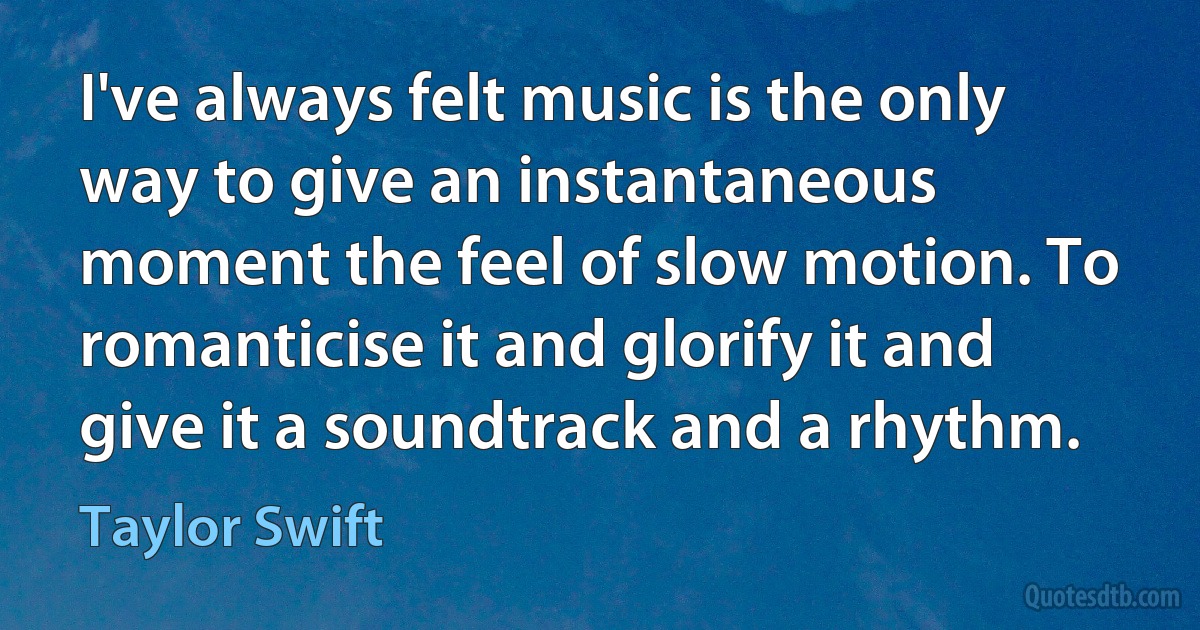 I've always felt music is the only way to give an instantaneous moment the feel of slow motion. To romanticise it and glorify it and give it a soundtrack and a rhythm. (Taylor Swift)