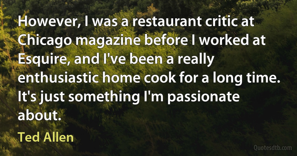 However, I was a restaurant critic at Chicago magazine before I worked at Esquire, and I've been a really enthusiastic home cook for a long time. It's just something I'm passionate about. (Ted Allen)